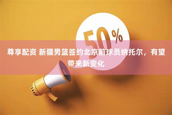 尊享配资 新疆男篮签约北京前球员纳托尔，有望带来新变化