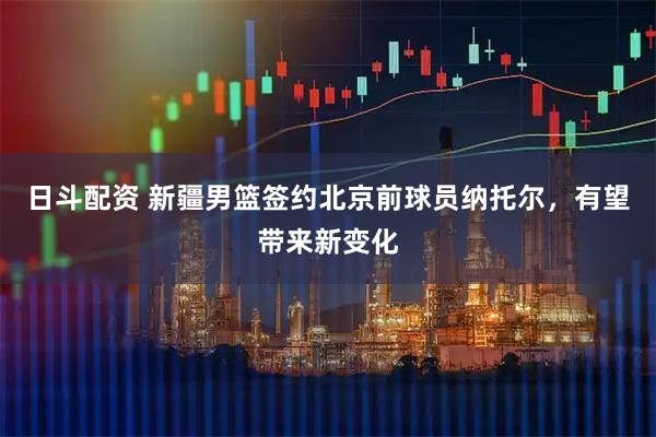 日斗配资 新疆男篮签约北京前球员纳托尔，有望带来新变化