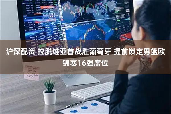 沪深配资 拉脱维亚首战胜葡萄牙 提前锁定男篮欧锦赛16强席位