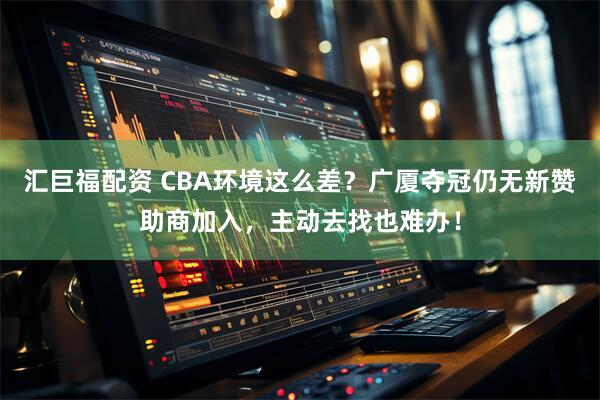 汇巨福配资 CBA环境这么差？广厦夺冠仍无新赞助商加入，主动去找也难办！