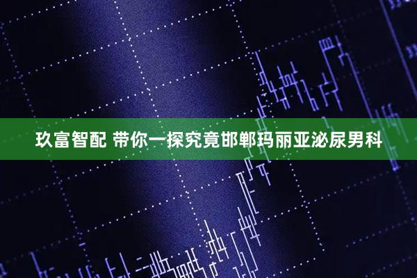 玖富智配 带你一探究竟邯郸玛丽亚泌尿男科