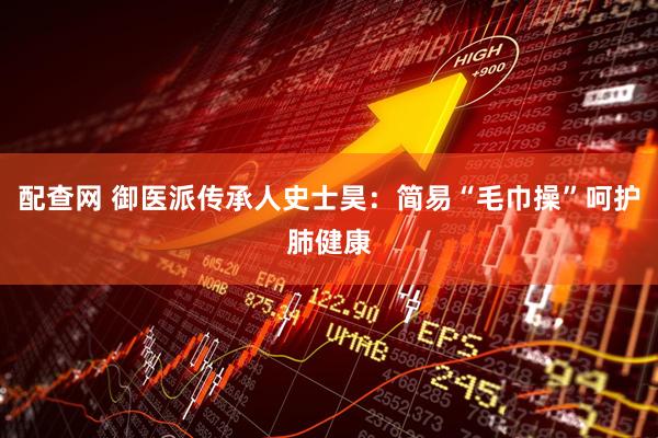 配查网 御医派传承人史士昊：简易“毛巾操”呵护肺健康