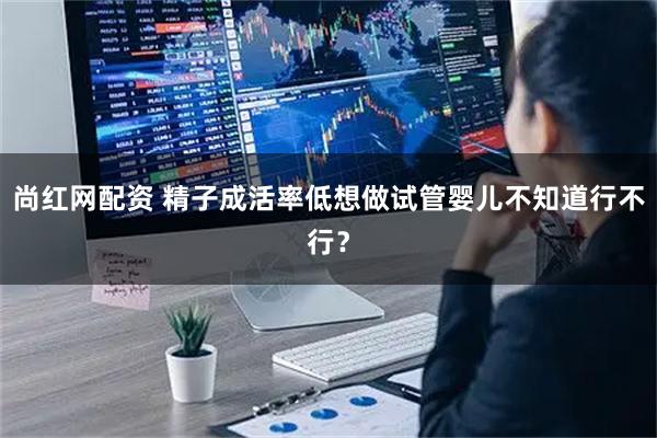 尚红网配资 精子成活率低想做试管婴儿不知道行不行？