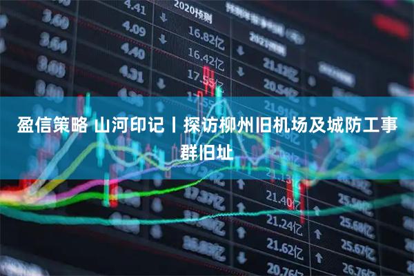 盈信策略 山河印记丨探访柳州旧机场及城防工事群旧址