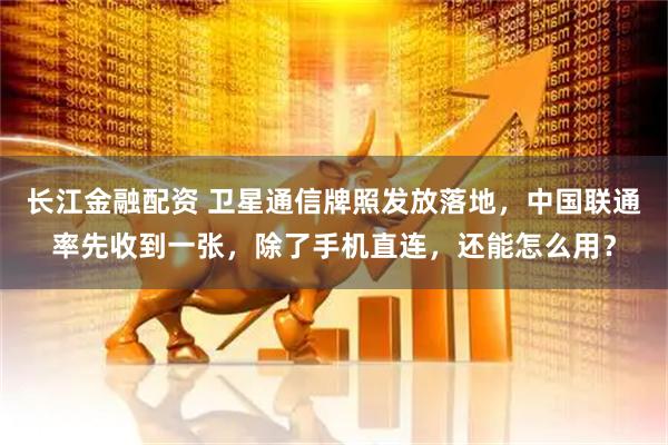 长江金融配资 卫星通信牌照发放落地，中国联通率先收到一张，除了手机直连，还能怎么用？