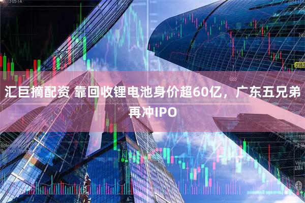 汇巨摘配资 靠回收锂电池身价超60亿，广东五兄弟再冲IPO