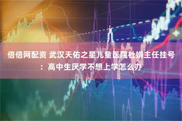 倍倍网配资 武汉天佑之星儿童医院杜娟主任挂号：高中生厌学不想上学怎么办