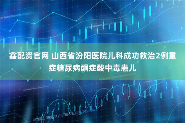 鑫配资官网 山西省汾阳医院儿科成功救治2例重症糖尿病酮症酸中毒患儿