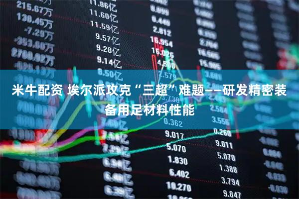 米牛配资 埃尔派攻克“三超”难题——研发精密装备用足材料性能