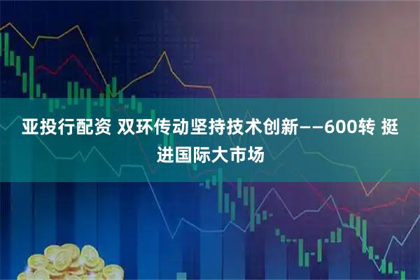 亚投行配资 双环传动坚持技术创新——600转 挺进国际大市场