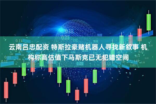 云南吕忠配资 特斯拉豪赌机器人寻找新叙事 机构称高估值下马斯克已无犯错空间