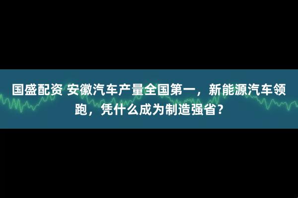 国盛配资 安徽汽车产量全国第一，新能源汽车领跑，凭什么成为制造强省？