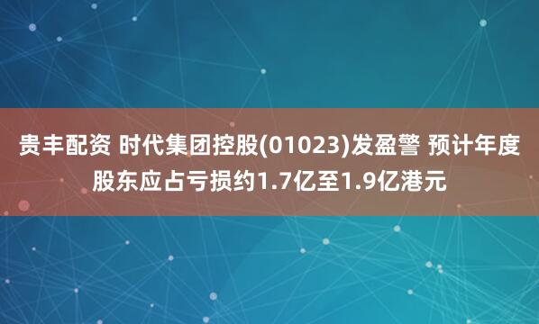 贵丰配资 时代集团控股(01023)发盈警 预计年度股东应占亏损约1.7亿至1.9亿港元