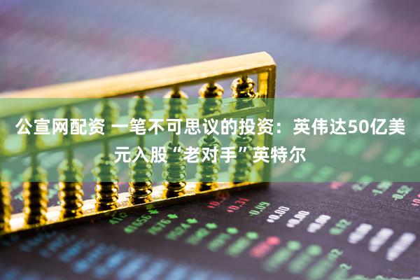 公宣网配资 一笔不可思议的投资：英伟达50亿美元入股“老对手”英特尔
