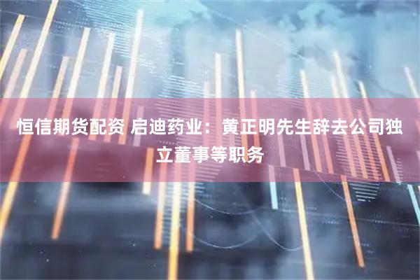 恒信期货配资 启迪药业：黄正明先生辞去公司独立董事等职务