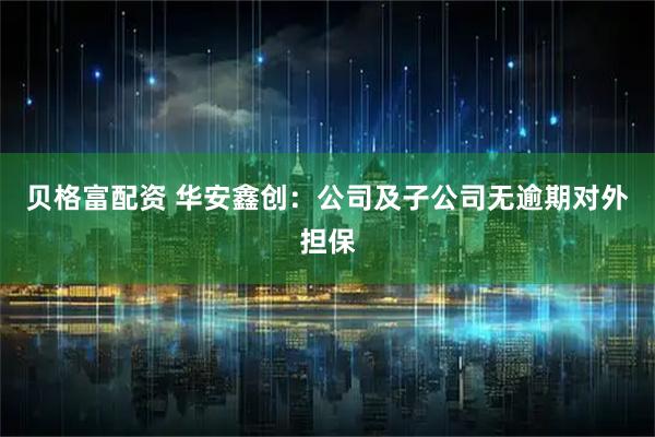 贝格富配资 华安鑫创：公司及子公司无逾期对外担保