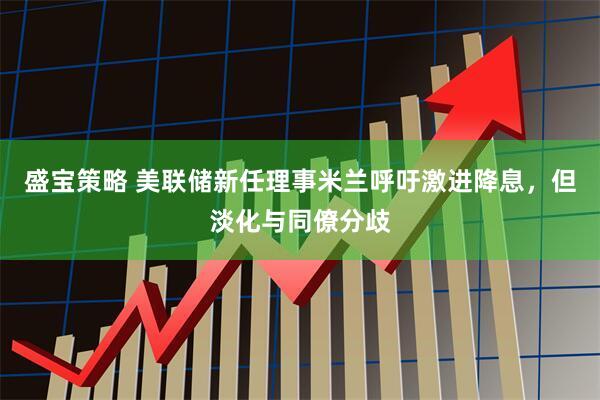 盛宝策略 美联储新任理事米兰呼吁激进降息，但淡化与同僚分歧