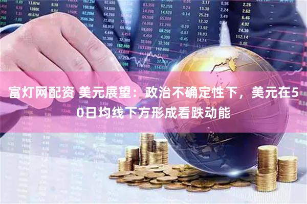 富灯网配资 美元展望：政治不确定性下，美元在50日均线下方形成看跌动能