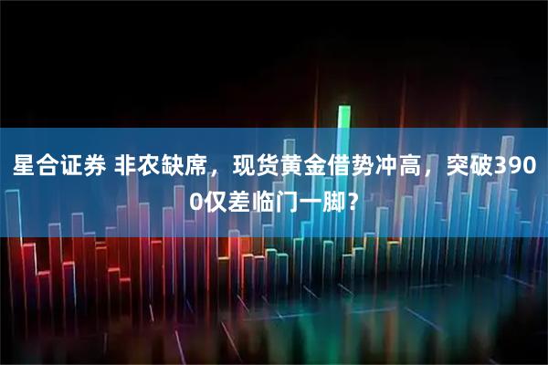 星合证券 非农缺席，现货黄金借势冲高，突破3900仅差临门一脚？