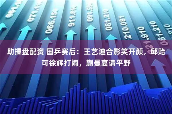 助操盘配资 国乒赛后：王艺迪合影笑开颜，邱贻可徐辉打闹，蒯曼宴请平野