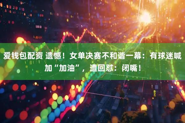 爱钱包配资 遗憾！女单决赛不和谐一幕：有球迷喊加“加油”，遭回怼：闭嘴！