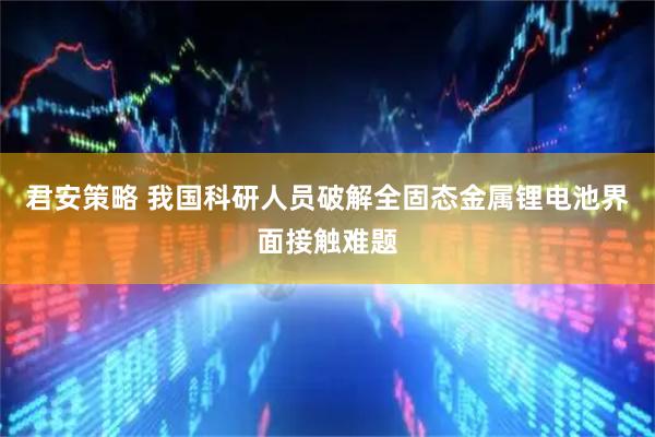 君安策略 我国科研人员破解全固态金属锂电池界面接触难题