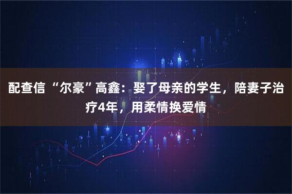 配查信 “尔豪”高鑫：娶了母亲的学生，陪妻子治疗4年，用柔情换爱情