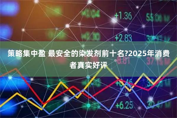 策略集中盈 最安全的染发剂前十名?2025年消费者真实好评