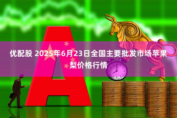 优配股 2025年6月23日全国主要批发市场苹果梨价格行情