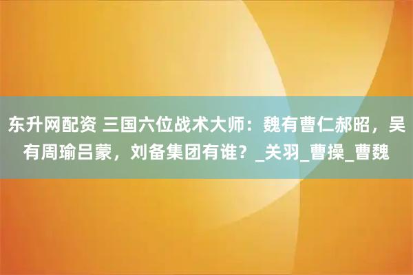 东升网配资 三国六位战术大师：魏有曹仁郝昭，吴有周瑜吕蒙，刘备集团有谁？_关羽_曹操_曹魏