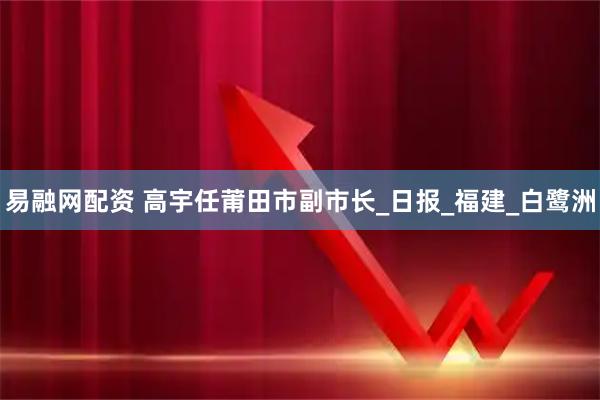 易融网配资 高宇任莆田市副市长_日报_福建_白鹭洲