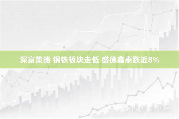 深富策略 钢铁板块走低 盛德鑫泰跌近8%