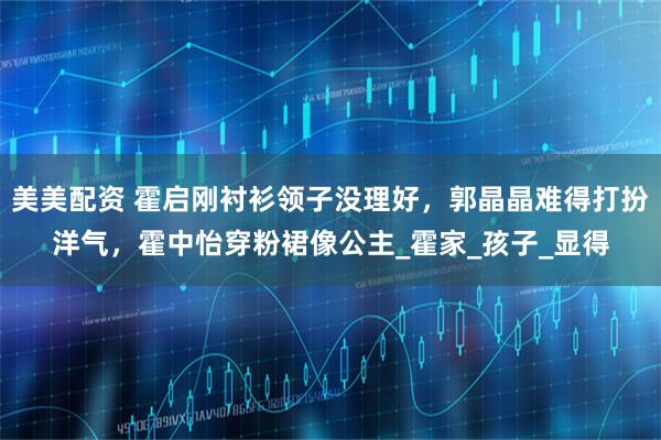 美美配资 霍启刚衬衫领子没理好,郭晶晶难得打扮洋气,霍中怡穿粉裙像公主_霍家_孩子_显得