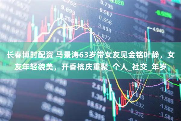 长春博时配资 马景涛63岁带女友见金铭叶静，女友年轻貌美，开香槟庆重聚_个人_社交_年岁