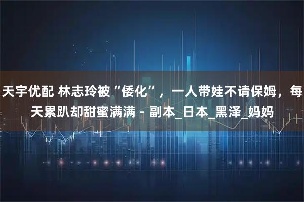 天宇优配 林志玲被“倭化”，一人带娃不请保姆，每天累趴却甜蜜满满 - 副本_日本_黑泽_妈妈