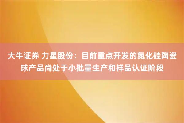 大牛证券 力星股份：目前重点开发的氮化硅陶瓷球产品尚处于小批量生产和样品认证阶段