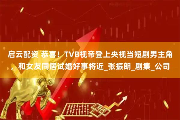 启云配资 恭喜！TVB视帝登上央视当短剧男主角，和女友同居试婚好事将近_张振朗_剧集_公司