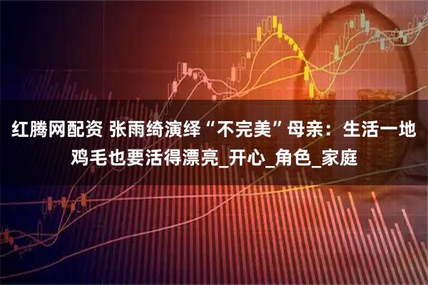 红腾网配资 张雨绮演绎“不完美”母亲：生活一地鸡毛也要活得漂亮_开心_角色_家庭