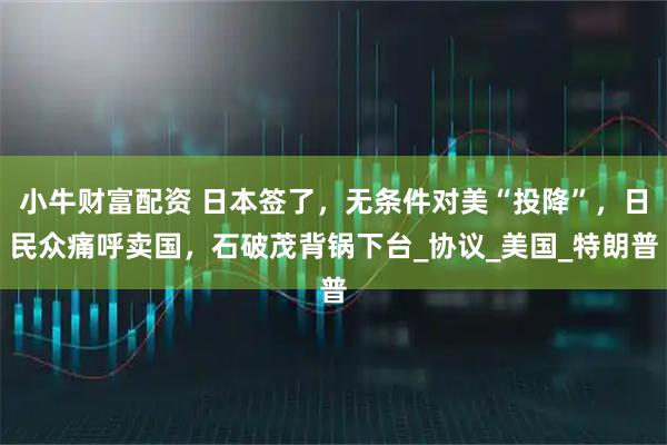 小牛财富配资 日本签了,无条件对美“投降”,日民众痛呼卖国,石破茂背锅下台_协议_美国_特朗普