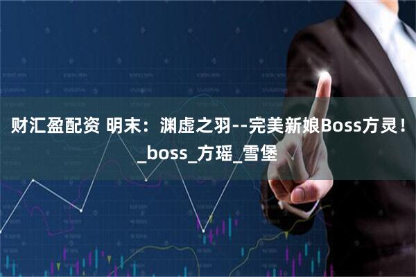 财汇盈配资 明末:渊虚之羽--完美新娘Boss方灵!_boss_方瑶_雪堡