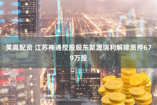 笑赢配资 江苏神通控股股东聚源瑞利解除质押679万股