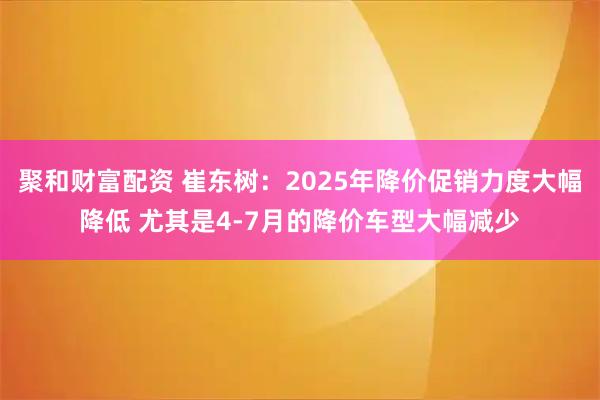 聚和财富配资 崔东树:2025年降价促销力度大幅降低 尤其是4-7月的降价车型大幅减少