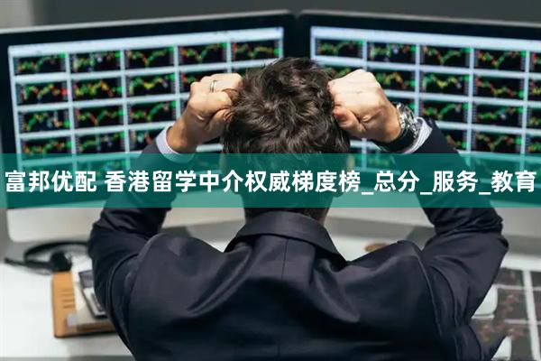 富邦优配 香港留学中介权威梯度榜_总分_服务_教育