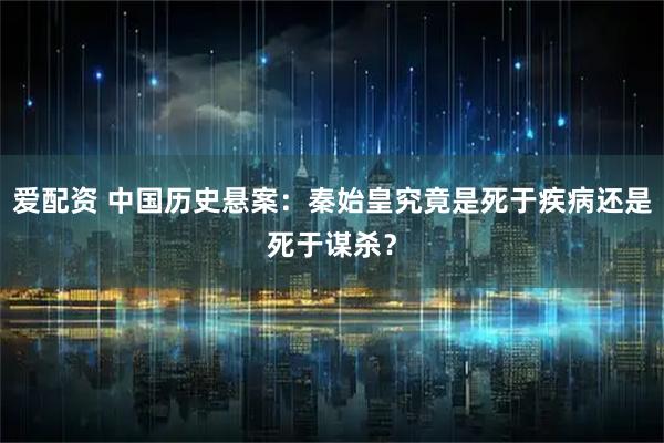 爱配资 中国历史悬案：秦始皇究竟是死于疾病还是死于谋杀？