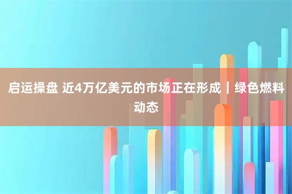 启运操盘 近4万亿美元的市场正在形成｜绿色燃料动态