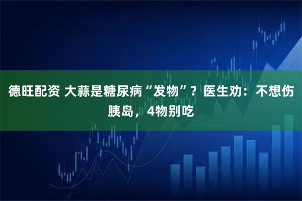 德旺配资 大蒜是糖尿病“发物”？医生劝：不想伤胰岛，4物别吃