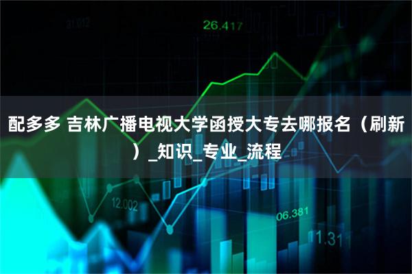 配多多 吉林广播电视大学函授大专去哪报名（刷新）_知识_专业_流程