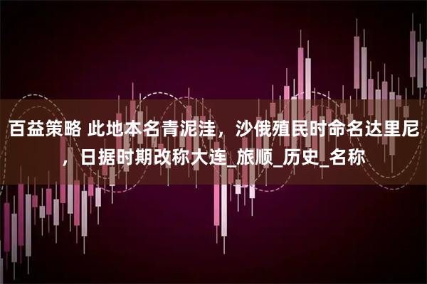 百益策略 此地本名青泥洼，沙俄殖民时命名达里尼，日据时期改称大连_旅顺_历史_名称