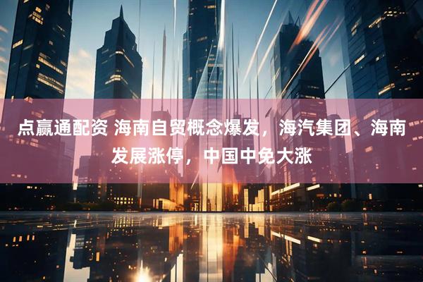 点赢通配资 海南自贸概念爆发,海汽集团、海南发展涨停,中国中免大涨